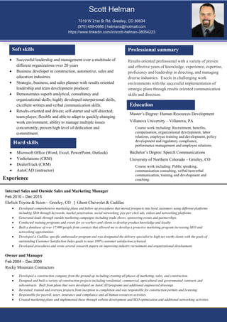 Results oriented professional with a variety of proven
and effective years of knowledge, experience, expertise,
proficiency and leadership in directing, and managing
diverse industries. Excels in challenging work
environments with the successful implementation of
strategic plans through results oriented communication
skills and direction.
Soft skills
 Successful leadership and management over a multitude of
different organizations over 20 years
 Business developer in construction, automotive, sales and
education industries
 Strategic, business, and sales planner with results oriented
leadership and team development producer.
 Demonstrates superb analytical, consultancy and
organizational skills; highly developed interpersonal skills,
excellent written and verbal communication skills.
 Results-oriented and driven; self-starter and self-directed;
team player; flexible and able to adapt to quickly changing
work environment; ability to manage multiple issues
concurrently; proven high level of dedication and
commitment.
 Microsoft Office (Word, Excel, PowerPoint, Outlook)
 VinSolutions (CRM)
 DealerTrack (CRM)
 AutoCAD (instructor)
Experience
Internet Sales and Outside Sales and Marketing Manager
Feb 2010 – Dec 2015
Ehrlich Toyota & Scion – Greeley, CO | Ghent Chevrolet & Cadillac
 Developed comprehensive marketing plans and follow up procedures that moved prospects into loyal customers using different platforms
including SEO through keywords, market penetration, social networking, pay-per-click ads, videos and networking platforms.
 Generated leads through outside marketing campaigns including trade shows, sponsoring events and partnerships.
 Conducted training programs and events for co-workers and clients to develop product knowledge and loyalty
 Built a database of over 17,000 people from contacts that allowed me to develop a proactive marketing program increasing SEO and
networking opportunities.
 Developed a Cadillac specific ambassador program and was designated the delivery specialist to high net worth clients with the goals of
outstanding Customer Satisfaction Index goals to near 100% customer satisfaction achieved.
 Developed procedures and wrote several research papers on improving industry recruitment and organizational development.
Owner and Manager
Feb 2004 – Dec 2009
Rocky Mountain Contractors
Professional summary
 Developed a construction company from the ground up including creating all phases of marketing, sales, and construction.
 Designed and built a variety of construction projects including residential, commercial, agricultural and governmental contracts and
subcontracts. Built from plans that were developed on AutoCAD programs and additional engineered drawings.
 Recruited, trained and oversaw projects from inception to completion and was responsible for construction permits and licensing.
 Responsible for payroll, taxes, insurance and compliance and all human resources activities.
 Created marketing plans and implemented these through website development and SEO optimization and additional networking activities.
Master’s Degree: Human Resources Development
Villanova University – Villanova, PA
Course work including: Recruitment, benefits,
compensation, organizational development, labor
relations, employee training and development, policy
development and regulatory compliance,
performance management and employee relations.
Bachelor’s Degree: Speech Communications
University of Northern Colorado – Greeley, CO
Course work including: Public speaking,
communication consulting, verbal/nonverbal
communication, training and development and
coaching.
Hard skills
Scott Helman
7319 W 21st St Rd, Greeley, CO 80634
(970) 459-0986 | helmans@hotmail.com
https://www.linkedin.com/in/scott-helman-38054223
Education
 