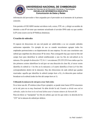 UNIVERSIDAD NACIONAL DE CHIMBORAZO
Facultad de Ciencias de la Educación Humanas y Tecnologías
ESCUELA DE INFORMÁTICA EDUCATIVA
Comunicación de Datos y Redes
Lic. Raúl Lozada Y.
información del proveedor o bien asignadas por el proveedor en el momento de la primera
conexión.
Esto permite al USUARIO montar servidores web, correo, FTP, etc. y dirigir un nombre de
dominio a esta IP sin tener que mantener actualizado el servidor DNS cada vez que cambie
la IP como ocurre con las IP Públicas dinámicas.
Creación de subredes
El espacio de direcciones de una red puede ser subdividido a su vez creando subredes
autónomas separadas. Un ejemplo de uso es cuando necesitamos agrupar todos los
empleados pertenecientes a un departamento de una empresa. En este caso crearíamos una
subred que englobara las direcciones IP de éstos. Para conseguirlo hay que reservar bits del
campo host para identificar la subred estableciendo a uno los bits de red-subred en la
máscara. Por ejemplo la dirección 172.16.1.1 con máscara 255.255.255.0 nos indica que los
dos primeros octetos identifican la red (por ser una dirección de clase B), el tercer octeto
identifica la subred (a 1 los bits en la máscara) y el cuarto identifica el host (a 0 los bits
correspondientes dentro de la máscara). Hay dos direcciones de cada subred que quedan
reservadas: aquella que identifica la subred (campo host a 0) y la dirección para realizar
broadcast en la subred (todos los bits del campo host en 1).
Utilizando la máscara de red para crear Sub-redes
Si se tiene una dir. IP estática (clase B por ejemplo), se puede tener hasta 65534 estaciones
en la red, pero no es muy funcional. Se debe dividir la red. Cuando se divide una red en
subredes, todos los host en la red total deben tener el mismo número de Network ID.
Para tal efecto se “manipulan” los bits de subred, que son los que están a la derecha de los
“255” de la máscara de subred por defecto.
 