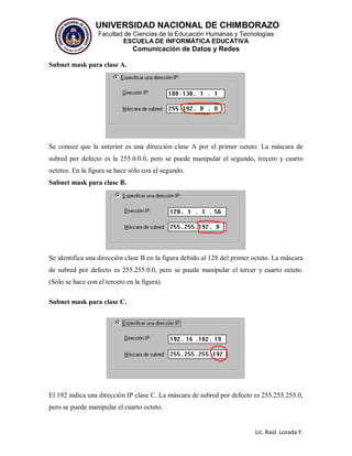 UNIVERSIDAD NACIONAL DE CHIMBORAZO
Facultad de Ciencias de la Educación Humanas y Tecnologías
ESCUELA DE INFORMÁTICA EDUCATIVA
Comunicación de Datos y Redes
Lic. Raúl Lozada Y.
Subnet mask para clase A.
Se conoce que la anterior es una dirección clase A por el primer octeto. La máscara de
subred por defecto es la 255.0.0.0, pero se puede manipular el segundo, tercero y cuarto
octetos. En la figura se hace sólo con el segundo.
Subnet mask para clase B.
Se identifica una dirección clase B en la figura debido al 128 del primer octeto. La máscara
de subred por defecto es 255.255.0.0, pero se puede manipular el tercer y cuarto octeto.
(Sólo se hace con el tercero en la figura).
Subnet mask para clase C.
El 192 indica una dirección IP clase C. La máscara de subred por defecto es 255.255.255.0,
pero se puede manipular el cuarto octeto.
 