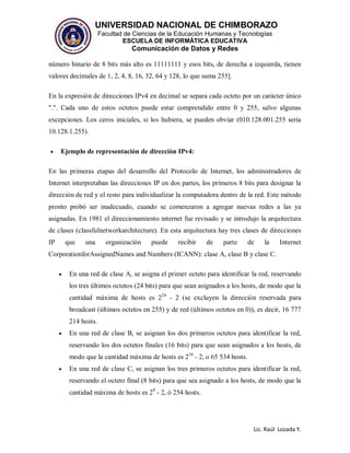 UNIVERSIDAD NACIONAL DE CHIMBORAZO
Facultad de Ciencias de la Educación Humanas y Tecnologías
ESCUELA DE INFORMÁTICA EDUCATIVA
Comunicación de Datos y Redes
Lic. Raúl Lozada Y.
número binario de 8 bits más alto es 11111111 y esos bits, de derecha a izquierda, tienen
valores decimales de 1, 2, 4, 8, 16, 32, 64 y 128, lo que suma 255].
En la expresión de direcciones IPv4 en decimal se separa cada octeto por un carácter único
".". Cada uno de estos octetos puede estar comprendido entre 0 y 255, salvo algunas
excepciones. Los ceros iniciales, si los hubiera, se pueden obviar (010.128.001.255 sería
10.128.1.255).
 Ejemplo de representación de dirección IPv4:
En las primeras etapas del desarrollo del Protocolo de Internet, los administradores de
Internet interpretaban las direcciones IP en dos partes, los primeros 8 bits para designar la
dirección de red y el resto para individualizar la computadora dentro de la red. Este método
pronto probó ser inadecuado, cuando se comenzaron a agregar nuevas redes a las ya
asignadas. En 1981 el direccionamiento internet fue revisado y se introdujo la arquitectura
de clases (classfulnetworkarchitecture). En esta arquitectura hay tres clases de direcciones
IP que una organización puede recibir de parte de la Internet
CorporationforAssignedNames and Numbers (ICANN): clase A, clase B y clase C.
 En una red de clase A, se asigna el primer octeto para identificar la red, reservando
los tres últimos octetos (24 bits) para que sean asignados a los hosts, de modo que la
cantidad máxima de hosts es 224
- 2 (se excluyen la dirección reservada para
broadcast (últimos octetos en 255) y de red (últimos octetos en 0)), es decir, 16 777
214 hosts.
 En una red de clase B, se asignan los dos primeros octetos para identificar la red,
reservando los dos octetos finales (16 bits) para que sean asignados a los hosts, de
modo que la cantidad máxima de hosts es 216
- 2, o 65 534 hosts.
 En una red de clase C, se asignan los tres primeros octetos para identificar la red,
reservando el octeto final (8 bits) para que sea asignado a los hosts, de modo que la
cantidad máxima de hosts es 28
- 2, ó 254 hosts.
 