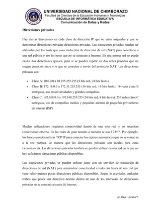 UNIVERSIDAD NACIONAL DE CHIMBORAZO
Facultad de Ciencias de la Educación Humanas y Tecnologías
ESCUELA DE INFORMÁTICA EDUCATIVA
Comunicación de Datos y Redes
Lic. Raúl Lozada Y.
Direcciones privadas
Hay ciertas direcciones en cada clase de dirección IP que no están asignadas y que se
denominan direcciones privadas direcciones privadas. Las direcciones privadas pueden ser
utilizadas por los hosts que usan traducción de dirección de red (NAT) para conectarse a
una red pública o por los hosts que no se conectan a Internet. En una misma red no puede
existir dos direcciones iguales, pero sí se pueden repetir en dos redes privadas que no
tengan conexión entre sí o que se conecten a través del protocolo NAT. Las direcciones
privadas son:
 Clase A: 10.0.0.0 a 10.255.255.255 (8 bits red, 24 bits hosts).
 Clase B: 172.16.0.0 a 172.31.255.255 (16 bits red, 16 bits hosts). 16 redes clase B
contiguas, uso en universidades y grandes compañías.
 Clase C: 192.168.0.0 a 192.168.255.255 (24 bits red, 8 bits hosts). 256 redes clase C
contiguas, uso de compañías medias y pequeñas además de pequeños proveedores
de internet (ISP).
Muchas aplicaciones requieren conectividad dentro de una sola red, y no necesitan
conectividad externa. En las redes de gran tamaño a menudo se usa TCP/IP. Por ejemplo,
los bancos pueden utilizar TCP/IP para conectar los cajeros automáticos que no se conectan
a la red pública, de manera que las direcciones privadas son ideales para estas
circunstancias. Las direcciones privadas también se pueden utilizar en una red en la que no
hay suficientes direcciones públicas disponibles.
Las direcciones privadas se pueden utilizar junto con un servidor de traducción de
direcciones de red (NAT) para suministrar conectividad a todos los hosts de una red que
tiene relativamente pocas direcciones públicas disponibles. Según lo acordado, cualquier
tráfico que posea una dirección destino dentro de uno de los intervalos de direcciones
privadas no se enrutará a través de Internet.
 