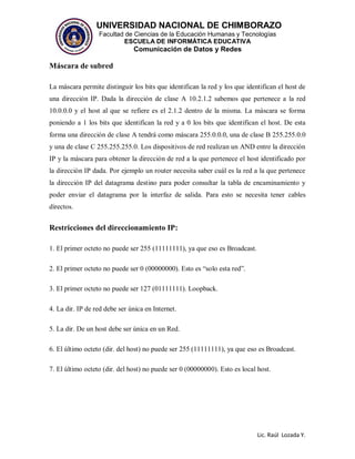 UNIVERSIDAD NACIONAL DE CHIMBORAZO
Facultad de Ciencias de la Educación Humanas y Tecnologías
ESCUELA DE INFORMÁTICA EDUCATIVA
Comunicación de Datos y Redes
Lic. Raúl Lozada Y.
Máscara de subred
La máscara permite distinguir los bits que identifican la red y los que identifican el host de
una dirección IP. Dada la dirección de clase A 10.2.1.2 sabemos que pertenece a la red
10.0.0.0 y el host al que se refiere es el 2.1.2 dentro de la misma. La máscara se forma
poniendo a 1 los bits que identifican la red y a 0 los bits que identifican el host. De esta
forma una dirección de clase A tendrá como máscara 255.0.0.0, una de clase B 255.255.0.0
y una de clase C 255.255.255.0. Los dispositivos de red realizan un AND entre la dirección
IP y la máscara para obtener la dirección de red a la que pertenece el host identificado por
la dirección IP dada. Por ejemplo un router necesita saber cuál es la red a la que pertenece
la dirección IP del datagrama destino para poder consultar la tabla de encaminamiento y
poder enviar el datagrama por la interfaz de salida. Para esto se necesita tener cables
directos.
Restricciones del direccionamiento IP:
1. El primer octeto no puede ser 255 (11111111), ya que eso es Broadcast.
2. El primer octeto no puede ser 0 (00000000). Esto es “solo esta red”.
3. El primer octeto no puede ser 127 (01111111). Loopback.
4. La dir. IP de red debe ser única en Internet.
5. La dir. De un host debe ser única en un Red.
6. El último octeto (dir. del host) no puede ser 255 (11111111), ya que eso es Broadcast.
7. El último octeto (dir. del host) no puede ser 0 (00000000). Esto es local host.
 