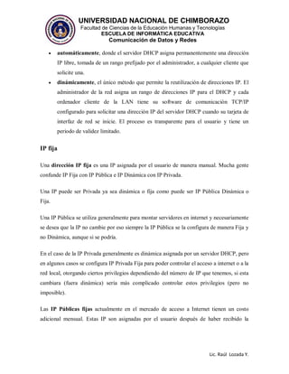 UNIVERSIDAD NACIONAL DE CHIMBORAZO
Facultad de Ciencias de la Educación Humanas y Tecnologías
ESCUELA DE INFORMÁTICA EDUCATIVA
Comunicación de Datos y Redes
Lic. Raúl Lozada Y.
 automáticamente, donde el servidor DHCP asigna permanentemente una dirección
IP libre, tomada de un rango prefijado por el administrador, a cualquier cliente que
solicite una.
 dinámicamente, el único método que permite la reutilización de direcciones IP. El
administrador de la red asigna un rango de direcciones IP para el DHCP y cada
ordenador cliente de la LAN tiene su software de comunicación TCP/IP
configurado para solicitar una dirección IP del servidor DHCP cuando su tarjeta de
interfaz de red se inicie. El proceso es transparente para el usuario y tiene un
periodo de validez limitado.
IP fija
Una dirección IP fija es una IP asignada por el usuario de manera manual. Mucha gente
confunde IP Fija con IP Pública e IP Dinámica con IP Privada.
Una IP puede ser Privada ya sea dinámica o fija como puede ser IP Pública Dinámica o
Fija.
Una IP Pública se utiliza generalmente para montar servidores en internet y necesariamente
se desea que la IP no cambie por eso siempre la IP Pública se la configura de manera Fija y
no Dinámica, aunque si se podría.
En el caso de la IP Privada generalmente es dinámica asignada por un servidor DHCP, pero
en algunos casos se configura IP Privada Fija para poder controlar el acceso a internet o a la
red local, otorgando ciertos privilegios dependiendo del número de IP que tenemos, si esta
cambiara (fuera dinámica) sería más complicado controlar estos privilegios (pero no
imposible).
Las IP Públicas fijas actualmente en el mercado de acceso a Internet tienen un costo
adicional mensual. Estas IP son asignadas por el usuario después de haber recibido la
 