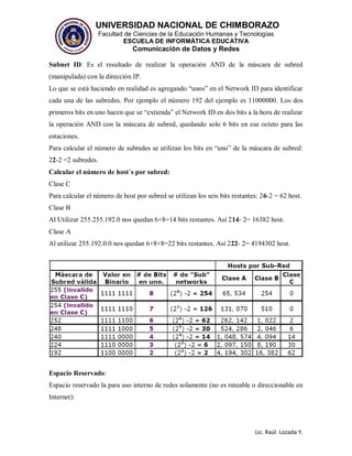 UNIVERSIDAD NACIONAL DE CHIMBORAZO
Facultad de Ciencias de la Educación Humanas y Tecnologías
ESCUELA DE INFORMÁTICA EDUCATIVA
Comunicación de Datos y Redes
Lic. Raúl Lozada Y.
Subnet ID: Es el resultado de realizar la operación AND de la máscara de subred
(manipulada) con la dirección IP.
Lo que se está haciendo en realidad es agregando “unos” en el Network ID para identificar
cada una de las subredes. Por ejemplo el número 192 del ejemplo es 11000000. Los dos
primeros bits en uno hacen que se “extienda” el Network ID en dos bits a la hora de realizar
la operación AND con la máscara de subred, quedando solo 6 bits en ese octeto para las
estaciones.
Para calcular el número de subredes se utilizan los bits en “uno” de la máscara de subred:
22-2 =2 subredes.
Calcular el número de host´s por subred:
Clase C
Para calcular el número de host por subred se utilizan los seis bits restantes: 26-2 = 62 host.
Clase B
Al Utilizar 255.255.192.0 nos quedan 6+8=14 bits restantes. Así 214- 2= 16382 host.
Clase A
Al utilizar 255.192.0.0 nos quedan 6+8+8=22 bits restantes. Así 222- 2= 4194302 host.
Espacio Reservado:
Espacio reservado la para uso interno de redes solamente (no es ruteable o direccionable en
Internet):
 