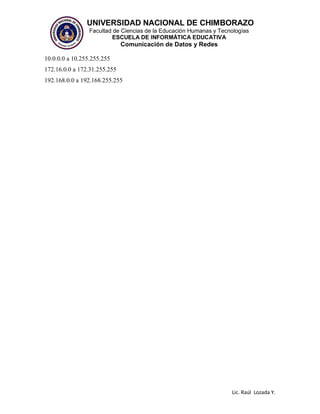 UNIVERSIDAD NACIONAL DE CHIMBORAZO
Facultad de Ciencias de la Educación Humanas y Tecnologías
ESCUELA DE INFORMÁTICA EDUCATIVA
Comunicación de Datos y Redes
Lic. Raúl Lozada Y.
10.0.0.0 a 10.255.255.255
172.16.0.0 a 172.31.255.255
192.168.0.0 a 192.168.255.255
 