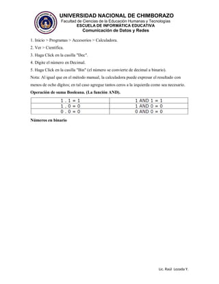 UNIVERSIDAD NACIONAL DE CHIMBORAZO
Facultad de Ciencias de la Educación Humanas y Tecnologías
ESCUELA DE INFORMÁTICA EDUCATIVA
Comunicación de Datos y Redes
Lic. Raúl Lozada Y.
1. Inicio > Programas > Accesorios > Calculadora.
2. Ver > Científica.
3. Haga Click en la casilla "Dec".
4. Digite el número en Decimal.
5. Haga Click en la casilla "Bin" (el número se convierte de decimal a binario).
Nota: Al igual que en el método manual, la calculadora puede expresar el resultado con
menos de ocho dígitos; en tal caso agregue tantos ceros a la izquierda como sea necesario.
Operación de suma Booleana. (La función AND).
Números en binario
 