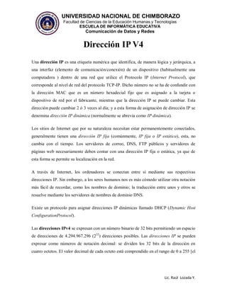 UNIVERSIDAD NACIONAL DE CHIMBORAZO
Facultad de Ciencias de la Educación Humanas y Tecnologías
ESCUELA DE INFORMÁTICA EDUCATIVA
Comunicación de Datos y Redes
Lic. Raúl Lozada Y.
Dirección IP V4
Una dirección IP es una etiqueta numérica que identifica, de manera lógica y jerárquica, a
una interfaz (elemento de comunicación/conexión) de un dispositivo (habitualmente una
computadora ) dentro de una red que utilice el Protocolo IP (Internet Protocol), que
corresponde al nivel de red del protocolo TCP-IP. Dicho número no se ha de confundir con
la dirección MAC que es un número hexadecial fijo que es asignado a la tarjeta o
dispositivo de red por el fabricante, mientras que la dirección IP se puede cambiar. Esta
dirección puede cambiar 2 ó 3 veces al día; y a esta forma de asignación de dirección IP se
denomina dirección IP dinámica (normalmente se abrevia como IP dinámica).
Los sitios de Internet que por su naturaleza necesitan estar permanentemente conectados,
generalmente tienen una dirección IP fija (comúnmente, IP fija o IP estática), esta, no
cambia con el tiempo. Los servidores de correo, DNS, FTP públicos y servidores de
páginas web necesariamente deben contar con una dirección IP fija o estática, ya que de
esta forma se permite su localización en la red.
A través de Internet, los ordenadores se conectan entre sí mediante sus respectivas
direcciones IP. Sin embargo, a los seres humanos nos es más cómodo utilizar otra notación
más fácil de recordar, como los nombres de dominio; la traducción entre unos y otros se
resuelve mediante los servidores de nombres de dominio DNS.
Existe un protocolo para asignar direcciones IP dinámicas llamado DHCP (Dynamic Host
ConfigurationProtocol).
Las direcciones IPv4 se expresan con un número binario de 32 bits permitiendo un espacio
de direcciones de 4.294.967.296 (232
) direcciones posibles. Las direcciones IP se pueden
expresar como números de notación decimal: se dividen los 32 bits de la dirección en
cuatro octetos. El valor decimal de cada octeto está comprendido en el rango de 0 a 255 [el
 