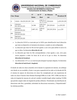 UNIVERSIDAD NACIONAL DE CHIMBORAZO
Facultad de Ciencias de la Educación Humanas y Tecnologías
ESCUELA DE INFORMÁTICA EDUCATIVA
Comunicación de Datos y Redes
Lic. Raúl Lozada Y.
Clase Rango
N° de
Redes
N° de
Host
Máscara de
red
Broadcast ID
A 1.0.0.0 - 126.255.255.255 126
(256^3) -2
16.777.214
255.0.0.0 x.255.255.255
B
128.0.0.0 -
191.255.255.255
16.384
(256^2)-2
65.534
255.255.0.0 x.x.255.255
C
192.0.0.0 -
223.255.255.255
2.097.152
(256-2)
254
255.255.255.0 x.x.x.255
(D)
224.0.0.0 -
239.255.255.255
(E)
240.0.0.0 -
255.255.255.255
 La dirección 0.0.0.0 es reservada por la IANA para identificación local (dirección
que tiene un dispositivo al momento de arrancar y cuando no está configurada).
 La dirección que tiene los bits de host iguales a cero sirve para definir la red en la
que se ubica. Se denomina dirección de red.
 La dirección que tiene los bits correspondientes a host iguales a uno, sirve para
enviar paquetes a todos los hosts de la red en la que se ubica. Se denomina
dirección de broadcast.
 Las direcciones 127.x.x.x se reservan para designar la propia máquina. Se denomina
dirección de bucle local o loopback.
El diseño de redes de clases (classful) sirvió durante la expansión de internet, sin embargo
este diseño no era escalable y frente a una gran expansión de las redes en la decada del 90,
el sistema de espacio de direcciones de clases fue reemplazado por una arquitectura de
redes sin clases Classless Inter-Domain Routing(CIDR) en el año 1993. CIDR esta basa en
redes de longitud de mascara de sub-red variable (variable-length subnet masking VLSM)
que permite asignar redes de longitud de prefijo arbitrario. Permitiendo una distribución de
direcciones más fina y granulada, calculando las direcciones necesarias y "desperdiciando"
las mínimas posibles.
 