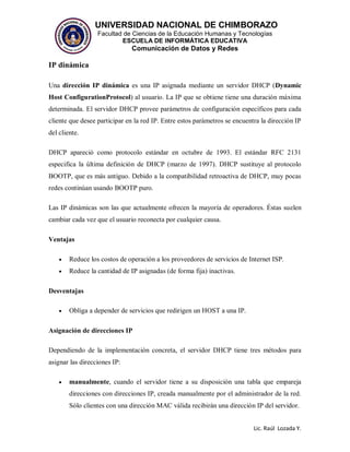 UNIVERSIDAD NACIONAL DE CHIMBORAZO
Facultad de Ciencias de la Educación Humanas y Tecnologías
ESCUELA DE INFORMÁTICA EDUCATIVA
Comunicación de Datos y Redes
Lic. Raúl Lozada Y.
IP dinámica
Una dirección IP dinámica es una IP asignada mediante un servidor DHCP (Dynamic
Host ConfigurationProtocol) al usuario. La IP que se obtiene tiene una duración máxima
determinada. El servidor DHCP provee parámetros de configuración específicos para cada
cliente que desee participar en la red IP. Entre estos parámetros se encuentra la dirección IP
del cliente.
DHCP apareció como protocolo estándar en octubre de 1993. El estándar RFC 2131
especifica la última definición de DHCP (marzo de 1997). DHCP sustituye al protocolo
BOOTP, que es más antiguo. Debido a la compatibilidad retroactiva de DHCP, muy pocas
redes continúan usando BOOTP puro.
Las IP dinámicas son las que actualmente ofrecen la mayoría de operadores. Éstas suelen
cambiar cada vez que el usuario reconecta por cualquier causa.
Ventajas
 Reduce los costos de operación a los proveedores de servicios de Internet ISP.
 Reduce la cantidad de IP asignadas (de forma fija) inactivas.
Desventajas
 Obliga a depender de servicios que redirigen un HOST a una IP.
Asignación de direcciones IP
Dependiendo de la implementación concreta, el servidor DHCP tiene tres métodos para
asignar las direcciones IP:
 manualmente, cuando el servidor tiene a su disposición una tabla que empareja
direcciones con direcciones IP, creada manualmente por el administrador de la red.
Sólo clientes con una dirección MAC válida recibirán una dirección IP del servidor.
 