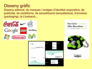 Disseny gràfic
Disseny editorial, de marques i imatges d’identitat corporativa, de
publicitat, de cartellisme, de senyalització (senyalèctica), d’envasos
(packaging), la il.lustració...
 