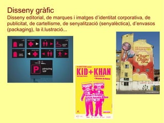 Disseny gràfic
Disseny editorial, de marques i imatges d’identitat corporativa, de
publicitat, de cartellisme, de senyalització (senyalèctica), d’envasos
(packaging), la il.lustració...
 