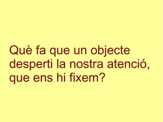 Què fa que un objecte
desperti la nostra atenció,
que ens hi fixem?
 