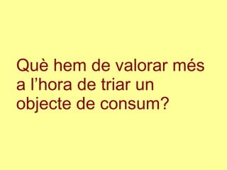 Què hem de valorar més
a l’hora de triar un
objecte de consum?
 