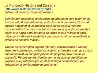 La Fundació Història del Disseny
(http://www.historiadeldisseny.org/)
defineix el disseny d’aquesta manera:
S’entén per disseny la configuració de productes que tenen entitat
física o virtual. Ens referim a productes de la comunicació visual,
mobles i objectes d’ús quotidià sigui quina sigui la manera
d’accionar-los (manual, mecànica o electrònica) així com vestits i
teixits que hagin estat produïts de forma més o menys seriada,
mitjançant mètodes industrials i que hagin estat comercialitzats en
circuits de consum massiu.
També es contemplen aquells interiors, construccions efímeres,
sistemes i processos, projectes digitals i artefactes que, sent únics,
han necessitat un complex procés de projecte previ a la seva
execució. Perquè també s’entén com a disseny la disciplina de
projecte o la professió que es desenvolupa històricament per
determinar la configuració de productes.
 