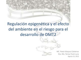 Regulación epigenética y el efecto
del ambiente en el riesgo para el
desarrollo de DMT2
MC. Paola Vázquez Cárdenas
Dra. Ma. Teresa Tusié Luna
Agosto 15, 2013
 