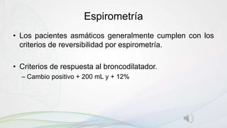 Espirometría
• Los pacientes asmáticos generalmente cumplen con los
criterios de reversibilidad por espirometría.
• Criterios de respuesta al broncodilatador.
– Cambio positivo + 200 mL y + 12%
 