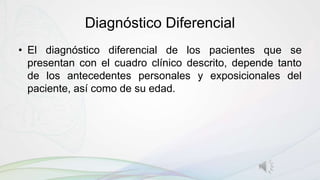 Diagnóstico Diferencial
• El diagnóstico diferencial de los pacientes que se
presentan con el cuadro clínico descrito, depende tanto
de los antecedentes personales y exposicionales del
paciente, así como de su edad.
 