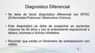 Diagnóstico Diferencial
• Se debe de hacer diagnóstico diferencial con EPOC
(Enfermedad Pulmonar Obstructiva Crónica).
• Este diagnóstico se debe de sospechar en pacientes
mayores de 40 años y con el antecedente exposicional a
tabaco, biomasa o tóxicos inhalados.
• Recordar que existe un fenómeno de sobreposición con
ASMA.
 