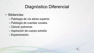Diagnóstico Diferencial
• Sibilancias:
– Patología de vía aérea superior.
– Patología de cuerdas vocales.
– Cáncer pulmonar.
– Aspiración de cuerpo extraño
– Expectoración.
 