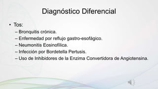 Diagnóstico Diferencial
• Tos:
– Bronquitis crónica.
– Enfermedad por reflujo gastro-esofágico.
– Neumonitis Eosinofílica.
– Infección por Bordetella Pertusis.
– Uso de Inhibidores de la Enzima Convertidora de Angiotensina.
 