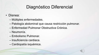 Diagnóstico Diferencial
• Disnea:
– Múltiples enfermedades.
– Patología abdominal que causa restricción pulmonar.
– Enfermedad Pulmonar Obstructiva Crónica.
– Neumonía.
– Embolismo Pulmonar.
– Insuficiencia cardiaca.
– Cardiopatía isquémica.
 