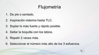 Flujometría
1. De pie o sentado.
2. Inspiración máxima hasta TLC.
3. Soplar lo más fuerte y rápido posible.
4. Sellar la boquilla con los labios.
5. Repetir 2 veces más.
6. Seleccionar el número más alto de los 3 esfuerzos.
 