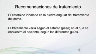 Recomendaciones de tratamiento
• El esteroide inhalado es la piedra angular del tratamiento
del asma.
• El tratamiento varía según el estadio (paso) en el que se
encuentre el paciente, según las diferentes guías.
 