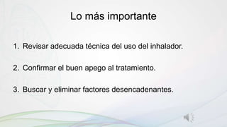 Lo más importante
1. Revisar adecuada técnica del uso del inhalador.
2. Confirmar el buen apego al tratamiento.
3. Buscar y eliminar factores desencadenantes.
 