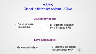ASMA
Global Initiative for Asthma - GINA
• No se requiere
tratamiento
• β – agonista de acción
corta inhalado PRN
Leve intermitente:
Leve persistente:
•Esteroide inhalado • β - agonista de acción
corta inhalado PRN
 