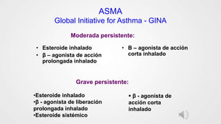 ASMA
Global Initiative for Asthma - GINA
• Esteroide inhalado
• β – agonista de acción
prolongada inhalado
• Β – agonista de acción
corta inhalado
Moderada persistente:
Grave persistente:
•Esteroide inhalado
•β - agonista de liberación
prolongada inhalado
•Esteroide sistémico
 β - agonista de
acción corta
inhalado
 