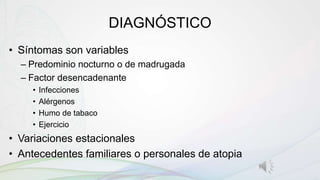 DIAGNÓSTICO
• Síntomas son variables
– Predominio nocturno o de madrugada
– Factor desencadenante
• Infecciones
• Alérgenos
• Humo de tabaco
• Ejercicio
• Variaciones estacionales
• Antecedentes familiares o personales de atopia
 