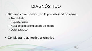 DIAGNÓSTICO
• Síntomas que disminuyen la probabilidad de asma:
– Tos aislada
– Expectoración
– Falta de aire acompañada de mareo
– Dolor torácico
• Considerar diagnóstico alternativo
 