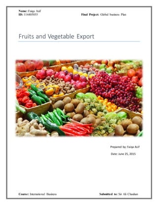 Name: Faiqa Asif
ID: 114405055 Final Project: Global business Plan
Course: International Business Submitted to: Sir Ali Chauhan
Fruits and Vegetable Export
Prepared by: Faiqa Asif
Date: June 25, 2015
 