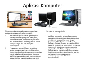 Aplikasi Komputer
CII memfokuskan kepada komputer sebagai alat
bantuan kepada penyelesaikan masalah:
1. Pek perisian aplikasi umum (generic) atau
serumpun seperti pangkalan data, grafik,
helaian elektronik, pemprosesan perkataan
dan telekomunikasi. Boleh digunakan dalam
pelbagai subjek dan aras peringkat
pembelajaran
2. Penggunaan perisian khusus yang direka
bentuk untuk masalah yang berlaku dalam
kursus atau disiplin tertentu seperti mengubah
muzik, Reka bentuk Berbantukan Komputer
(CAD), Perisian pelukis grafik (penggambaran,
lukisan drafting atau lukisan kejuruteraan).
Komputer sebagai alat
• Aplikasi komputer sebagai pembantu
penyelesaian menggunakan pemproses
perkataan, pangkalan data, grafik,
helaian elektronik, dan pek aplikasi lain
perlu di gabungkan seluruhnya ke dalam
rancangan pengajaran dan kurikulum
• Pelajar perlu menerima latihan khusus
bagi menggunakan peralatan ini, secara
mutlaknya sepanjang proses
pembelajaran
 