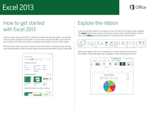 How to get started
with Excel 2013
If you’ve been using Excel 2007 or 2010 and are familiar with the ribbon, you’ll want
to know what changed in Excel 2013. If you’ve been using Excel 2003, you’ll want to
know where to find the Excel 2003 commands and toolbar buttons on the ribbon.
We have many free resources to help you learn Excel 2013, including online training.
Just click the question mark in the top-right corner above the ribbon to open Excel Help.
Explore the ribbon
If you’ve used the ribbon in an earlier version of Excel, you’ll notice a few changes.
The Insert tab has new buttons to help you create charts and PivotTables. There’s
also a new Filters group with buttons for creating slicers and timelines.
Other tabs appear when you’re working on certain things like charts and
PivotTables. Those tabs have also changed to make things easier to find.
 