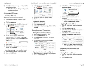 http://ipfw.edu Quick Guide for PowerPoint 2013 Basics – January 2013 Training: http://ipfw.edu/training
Help Desk: helpdesk@ipfw.edu Page | 2
2. Move the cursor over Layout and select the
desired layout style.
a. Note: This will only change the layout of
the selected slide(s).
Working with Images
Inserting a Clip Art
Note: Internet connection is required.
1. Select the desired slide from the Slides
pane.
2. Click the INSERT tab.
3. In the Images group, click Online Pictures.
4. On the pop-up window, enter a term
representative of the desired image (e.g.,
audience, question mark) in the Office.com
Clip Art field.
5. Press Enter.
6. Select the desired clip art from the search
results and click Insert.
Inserting an Image from another Source
1. Select the desired slide from Slides pane.
2. Click the INSERT tab.
3. In the Images group, click Pictures.
4. Locate and select the desired image.
5. Click Insert.
Formatting an Image
1. Click the desired image.
2. Click the FORMAT tab.
3. Edit any desired options, e.g., Picture Styles
and Size.
Animations and Transitions
Adding Animation for an Object
1. Select the desired object or text.
2. Click the ANIMATIONS tab.
3. In the Animation group, click the desired
animation.
4. In the Timing group, change the Start,
Duration, or Delay option.
Copying Animation between Objects
1. Select the object or text with the animation.
2. Click the ANIMATIONS tab.
3. In the Advanced Animation group, click
Animation Painter.
4. Click the object or text to paste the
animation.
a. To paint the effect more than once,
double-click Animation Painter.
Applying Transition Effects
1. From the Slides pane, select the desired
slide.
2. Click the TRANSITIONS tab.
3. In the Transition to This Slide group, click
the desired effect.
4. In the Timing group, edit the Sound,
Duration, and Advance Slide options if
desired.
a. Note: Click Apply To All to apply the
same effect for the entire presentation.
Preparing a Presentation for
Delivery
Adding Header and Footer
1. From the Slides pane, select the desired
slide.
2. Click the INSERT tab.
 
