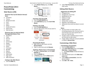 http://ipfw.edu Quick Guide for PowerPoint 2013 Customizing – January 2013 Training: http://ipfw.edu/training
Help Desk: helpdesk@ipfw.edu Page | 1
PowerPoint 2013
Customizing
Slide Masters (SM)
Elements That Can Be Edited in Normal
View:
 Transitions
 Themes
 Background styles
 Fonts
 Colors
 Effects
 Headers & Footers
 Date & Time
 Slide Numbers
Elements That Can Only Be Edited
Through Slide Master View
 Animations
 Tables
 Pictures
 Clip art
 Screenshots
 Shapes
 SmartArt
 Charts
 Text boxes
 WordArt
 Objects
 Equations
 Video Audio
 Page setup
 Slide orientation
Getting to the Slide Master
1. Click the VIEW tab.
2. In the Master Views group, click Slide
Master.
Inserting a New Set of SM
1. Click the SLIDE MASTER tab.
2. In the Edit Master group, click Insert Slide
Master.
Deleting a Set of SM
1. Click the SLIDE MASTER tab.
2. Click the slide master of the set you want to
remove > Delete.
Renaming the Master
1. Right-click the slide master and click
Rename Master.
2. Type in a new name and click Rename.
Applying a Master Set to a Presentation
1. To switch to Normal View, click the SLIDE
MASTER tab.
2. Click the DESIGN tab.
3. In Themes group, click the More button.
4. Under This Presentation, click the desired
slide master.
Editing Slide Masters
Suggestions for Editing SM
 Changing Colors.
 Changing the case of text.
 Modifying font size.
 Adding an image.
 Adding a frame.
 Adding slides numbers.
 Applying a new background.
 Adding text that cannot be edited in normal
view.
Notes:
 The text shown on master slides is for
formatting purposes only. You must insert a
new text box if you want specific text to
show up in Normal view.
 Changes made to individual layout masters
will override the slide master.
 Images added in SM view cannot be deleted
or edited in Normal View.
Customizing a Slide Show
Customizing a Presentation
1. Click the SLIDE SHOW tab.
2. In the Start Slide Show group, click Custom
Slide Show > Custom Shows…
a. The Custom Shows window will pop-up.
3. Click New…
4. Enter the desired name in the Slide show
name field.
5. Under Slides in presentation, check the
desired slide(s).
6. Click Add > OK > Close.
 