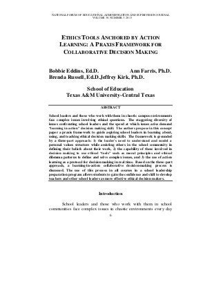 NATIONAL FORUM OF EDUCATIONAL ADMINISTRATION AND SUPERVISION JOURNAL
                        VOLUME 30, NUMBER 3, 2013




      ETHICS TOOLS ANCHORED BY ACTION
      LEARNING: A PRAXIS FRAMEWORK FOR
       COLLABORATIVE DECISION MAKING


Bobbie Eddins, Ed.D.              Ann Farris, Ph.D.
Brenda Russell, Ed.D.Jeffrey Kirk, Ph.D.

                  School of Education
           Texas A&M University-Central Texas

                                 ABSTRACT

School leaders and those who work with them in chaotic campus environments
face complex issues involving ethical questions. The staggering diversity of
issues confronting school leaders and the speed at which issues arise demand
“learning in action” decision making skill. The authors propose in this concept
paper a praxis framework to guide aspiring school leaders in learning about,
using, and teaching ethical decision making skills. The framework is grounded
by a three-part approach: 1) the leader’s need to understand and model a
personal values structure while assisting others in the school community in
defining their beliefs about their work, 2) the capability of those involved in
decision making to use ethical “tools” such as moral principles and ethical
dilemma patterns to define and solve complex issues, and 3) the use of action
learning as a protocol for decision making in real time. Based on the three-part
approach, a learning-in-action collaborative decision-making process is
discussed. The use of this process in all courses in a school leadership
preparation program allows students to gain the confidence and skill to develop
teachers and other school leaders as more effective ethical decision makers.



                                Introduction

     School leaders and those who work with them in school
communities face complex issues in chaotic environments every day
                                       6
 