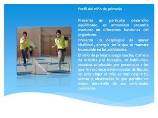 Perfil del niño de primaria
Presenta un particular desarrollo
equilibrado, es armonioso presenta
madurez en diferentes funciones del
organismo.
Presenta un despliegue de mayor
vitalidad , energía en la que se muestra
incansable en las actividades.
El niño de primaria juega mucho, disfruta
de la lucha y el forcejeo, es habilidoso,
muestra admiración por personajes a los
que le reconoce determinados atributos,
en esta etapa el niño es mas despierto,
atento y observador lo que permite un
mejor desarrollo de sus actividades
cotidianas.
 