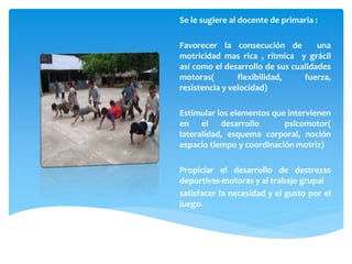 Se le sugiere al docente de primaria :
Favorecer la consecución de una
motricidad mas rica , rítmica y grácil
así como el desarrollo de sus cualidades
motoras( flexibilidad, fuerza,
resistencia y velocidad)
Estimular los elementos que intervienen
en el desarrollo psicomotor(
lateralidad, esquema corporal, noción
espacio tiempo y coordinación motriz)
Propiciar el desarrollo de destrezas
deportivas-motoras y al trabajo grupal
satisfacer la necesidad y el gusto por el
juego.
 