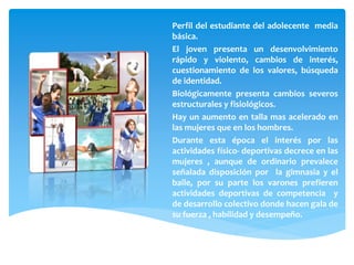 Perfil del estudiante del adolecente media
básica.
El joven presenta un desenvolvimiento
rápido y violento, cambios de interés,
cuestionamiento de los valores, búsqueda
de identidad.
Biológicamente presenta cambios severos
estructurales y fisiológicos.
Hay un aumento en talla mas acelerado en
las mujeres que en los hombres.
Durante esta época el interés por las
actividades físico- deportivas decrece en las
mujeres , aunque de ordinario prevalece
señalada disposición por la gimnasia y el
baile, por su parte los varones prefieren
actividades deportivas de competencia y
de desarrollo colectivo donde hacen gala de
su fuerza , habilidad y desempeño.
 