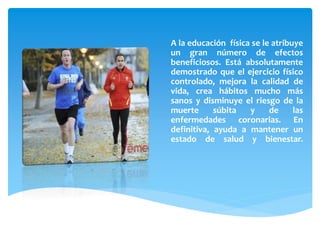 A la educación física se le atribuye
un gran número de efectos
beneficiosos. Está absolutamente
demostrado que el ejercicio físico
controlado, mejora la calidad de
vida, crea hábitos mucho más
sanos y disminuye el riesgo de la
muerte súbita y de las
enfermedades coronarias. En
definitiva, ayuda a mantener un
estado de salud y bienestar.
 