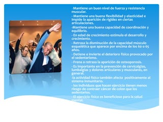 - Mantiene un buen nivel de fuerza y resistencia
muscular.
- Mantiene una buena flexibilidad y elasticidad e
impide la aparición de rigidez en ciertas
articulaciones.
-Mantiene una buena capacidad de coordinación y
equilibrio.
- En edad de crecimiento estimula el desarrollo y
crecimiento.
- Retrasa la disminución de la capacidad músculo
esquelética que aparece por encima de los 60 o 65
años.
- Detiene e invierte el deterioro físico provocado por
el sedentarismo.
- Frena o retrasa la aparición de osteoporosis.
- Es importante en la prevención de cervicalgias,
lumbalgias y dolores articulares y musculares, en
general.
-la actividad física también afecta positivamente al
sistema inmunitario.
- los individuos que hacen ejercicio tienen menos
riesgo de contraer cáncer de colon que los
sedentarios.
- El ejercicio físico es beneficioso para la salud
mental.
 