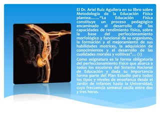 El Dr. Ariel Ruiz Aguilera en su libro sobre
Metodología de la Educación Física
plantea:……“La Educación Física
constituye un proceso pedagógico
encaminado al desarrollo de las
capacidades de rendimiento físico, sobre
la base del perfeccionamiento
morfológico y funcional de su organismo,
la formación y el mejoramiento de sus
habilidades motrices, la adquisición de
conocimientos y el desarrollo de las
cualidades morales y volitivas”… (1)
Como asignatura es la forma obligatoria
del perfeccionamiento físico que abarca a
todos los escolares del Sistema Nacional
de Educación y dada su importancia
forma parte del Plan Estudio para todos
los tipos y niveles de enseñanza desde el
Jardín de Infantes hasta la Universidad,
cuya frecuencia semanal oscila entre dos
y tres horas.
 