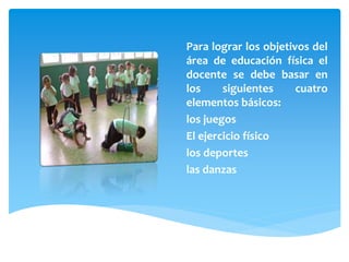 Para lograr los objetivos del
área de educación física el
docente se debe basar en
los siguientes cuatro
elementos básicos:
los juegos
El ejercicio físico
los deportes
las danzas
 