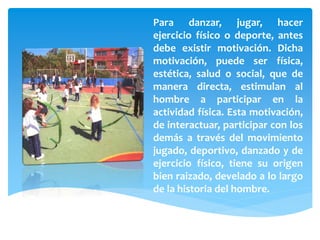 Para danzar, jugar, hacer
ejercicio físico o deporte, antes
debe existir motivación. Dicha
motivación, puede ser física,
estética, salud o social, que de
manera directa, estimulan al
hombre a participar en la
actividad física. Esta motivación,
de interactuar, participar con los
demás a través del movimiento
jugado, deportivo, danzado y de
ejercicio físico, tiene su origen
bien raizado, develado a lo largo
de la historia del hombre.
 