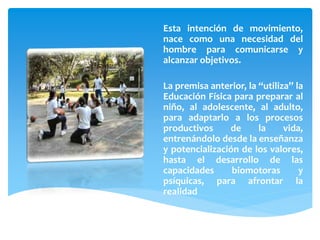 Esta intención de movimiento,
nace como una necesidad del
hombre para comunicarse y
alcanzar objetivos.
La premisa anterior, la “utiliza” la
Educación Física para preparar al
niño, al adolescente, al adulto,
para adaptarlo a los procesos
productivos de la vida,
entrenándolo desde la enseñanza
y potencialización de los valores,
hasta el desarrollo de las
capacidades biomotoras y
psíquicas, para afrontar la
realidad
 