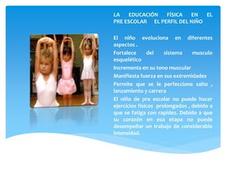 LA EDUCACIÓN FÍSICA EN EL
PRE ESCOLAR EL PERFIL DEL NIÑO
El niño evoluciona en diferentes
aspectos .
Fortalece del sistema musculo
esquelético
Incrementa en su tono muscular
Manifiesta fuerza en sus extremidades
Permite que se le perfeccione salto ,
lanzamiento y carrera
El niño de pre escolar no puede hacer
ejercicios físicos prolongados , debido a
que se fatiga con rapidez. Debido a que
su corazón en esa etapa no puede
desempeñar un trabajo de considerable
intensidad.
 
