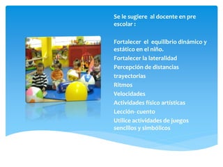 Se le sugiere al docente en pre
escolar :
Fortalecer el equilibrio dinámico y
estático en el niño.
Fortalecer la lateralidad
Percepción de distancias
trayectorias
Ritmos
Velocidades
Actividades físico artísticas
Lección- cuento
Utilice actividades de juegos
sencillos y simbólicos
 