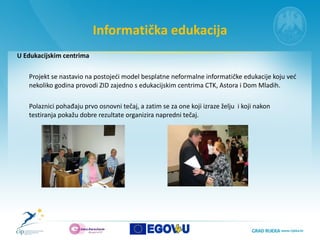 Informatička edukacija U Edukacijskim centrima  Projekt se nastavio na postojeći model besplatne neformalne informatičke edukacije koju već nekoliko godina provodi ZID zajedno s edukacijskim centrima CTK, Astora i Dom Mladih.  Polaznici pohađaju prvo osnovni tečaj, a zatim se za one koji izraze želju  i koji nakon testiranja pokažu dobre rezultate organizira napredni tečaj.  